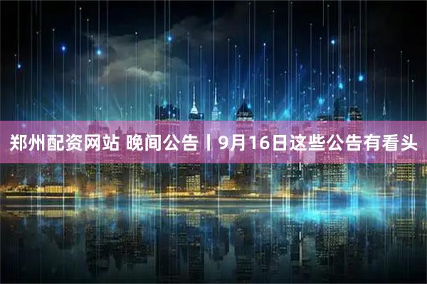 郑州配资网站 晚间公告丨9月16日这些公告有看头