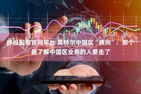 炒股配资官网平台 英特尔中国区“换帅”：那个最了解中国区业务的人要走了