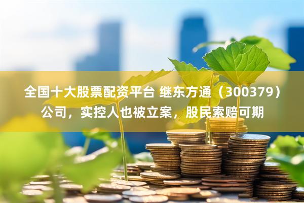 全国十大股票配资平台 继东方通（300379）公司，实控人也被立案，股民索赔可期