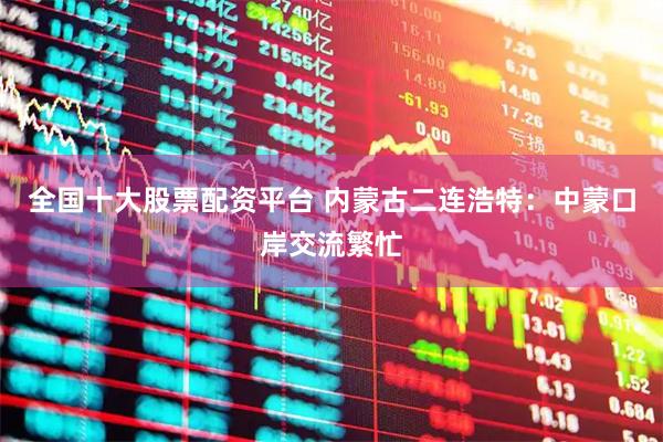 全国十大股票配资平台 内蒙古二连浩特：中蒙口岸交流繁忙