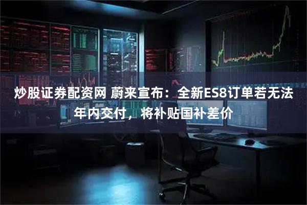 炒股证券配资网 蔚来宣布：全新ES8订单若无法年内交付，将补贴国补差价