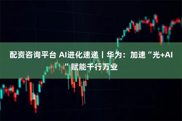 配资咨询平台 AI进化速递丨华为：加速“光+AI”赋能千行万业