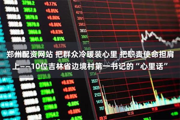 郑州配资网站 把群众冷暖装心里 把职责使命担肩上——10位吉林省边境村第一书记的“心里话”