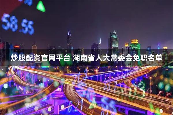 炒股配资官网平台 湖南省人大常委会免职名单
